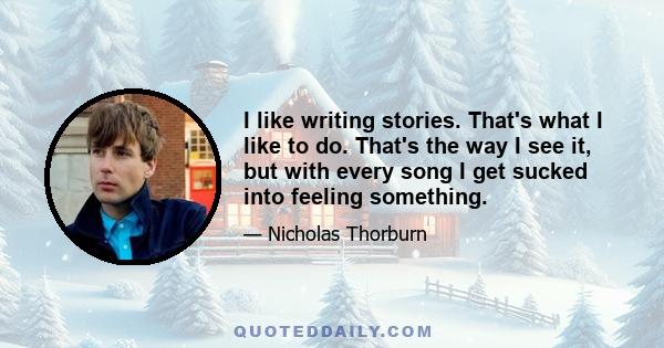 I like writing stories. That's what I like to do. That's the way I see it, but with every song I get sucked into feeling something.