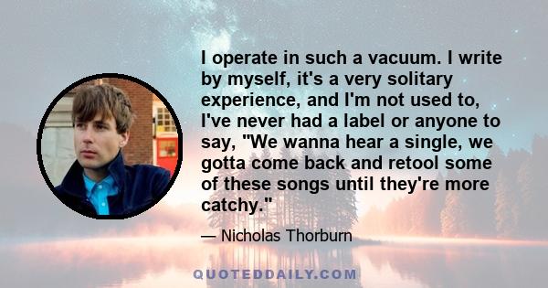 I operate in such a vacuum. I write by myself, it's a very solitary experience, and I'm not used to, I've never had a label or anyone to say, We wanna hear a single, we gotta come back and retool some of these songs