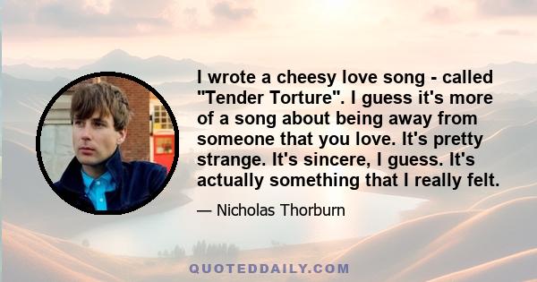 I wrote a cheesy love song - called Tender Torture. I guess it's more of a song about being away from someone that you love. It's pretty strange. It's sincere, I guess. It's actually something that I really felt.