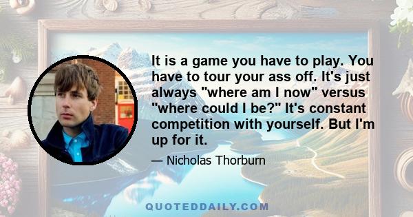 It is a game you have to play. You have to tour your ass off. It's just always where am I now versus where could I be? It's constant competition with yourself. But I'm up for it.