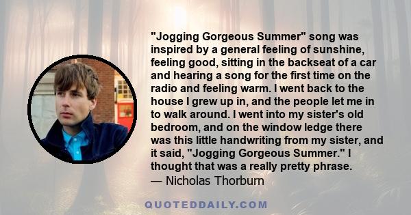 Jogging Gorgeous Summer song was inspired by a general feeling of sunshine, feeling good, sitting in the backseat of a car and hearing a song for the first time on the radio and feeling warm. I went back to the house I