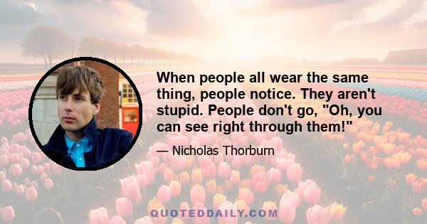 When people all wear the same thing, people notice. They aren't stupid. People don't go, Oh, you can see right through them!