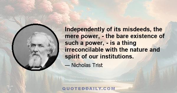 Independently of its misdeeds, the mere power, - the bare existence of such a power, - is a thing irreconcilable with the nature and spirit of our institutions.