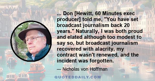 ... Don [Hewitt, 60 Minutes exec producer] told me, You have set broadcast journalism back 20 years. Naturally, I was both proud and elated although too modest to say so, but broadcast journalism recovered with