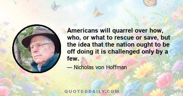 Americans will quarrel over how, who, or what to rescue or save, but the idea that the nation ought to be off doing it is challenged only by a few.