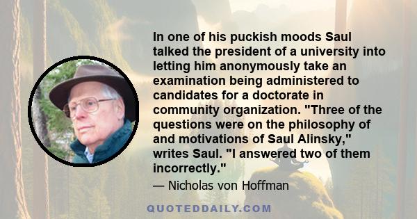 In one of his puckish moods Saul talked the president of a university into letting him anonymously take an examination being administered to candidates for a doctorate in community organization. Three of the questions