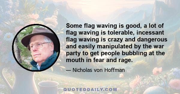 Some flag waving is good, a lot of flag waving is tolerable, incessant flag waving is crazy and dangerous and easily manipulated by the war party to get people bubbling at the mouth in fear and rage.