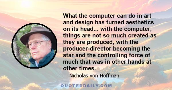 What the computer can do in art and design has turned aesthetics on its head... with the computer, things are not so much created as they are produced, with the producer-director becoming the star and the controlling