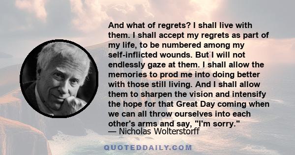 And what of regrets? I shall live with them. I shall accept my regrets as part of my life, to be numbered among my self-inflicted wounds. But I will not endlessly gaze at them. I shall allow the memories to prod me into 