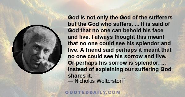 God is not only the God of the sufferers but the God who suffers. ... It is said of God that no one can behold his face and live. I always thought this meant that no one could see his splendor and live. A friend said