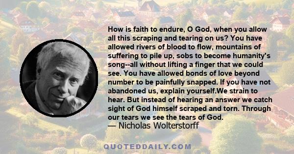 How is faith to endure, O God, when you allow all this scraping and tearing on us? You have allowed rivers of blood to flow, mountains of suffering to pile up, sobs to become humanity's song--all without lifting a