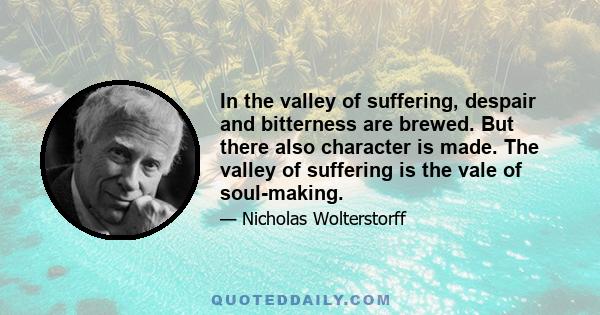 In the valley of suffering, despair and bitterness are brewed. But there also character is made. The valley of suffering is the vale of soul-making.