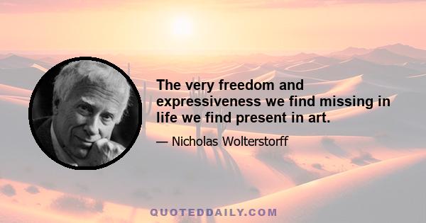 The very freedom and expressiveness we find missing in life we find present in art.