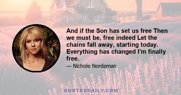 And if the Son has set us free Then we must be, free indeed Let the chains fall away, starting today. Everything has changed I'm finally free.