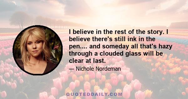 I believe in the rest of the story. I believe there's still ink in the pen.... and someday all that's hazy through a clouded glass will be clear at last.