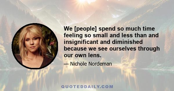 We [people] spend so much time feeling so small and less than and insignificant and diminished because we see ourselves through our own lens.