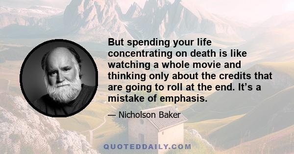 But spending your life concentrating on death is like watching a whole movie and thinking only about the credits that are going to roll at the end. It’s a mistake of emphasis.