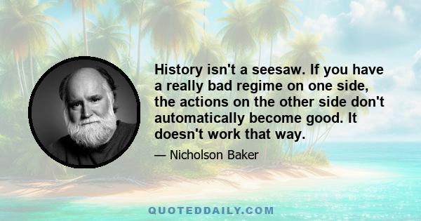 History isn't a seesaw. If you have a really bad regime on one side, the actions on the other side don't automatically become good. It doesn't work that way.