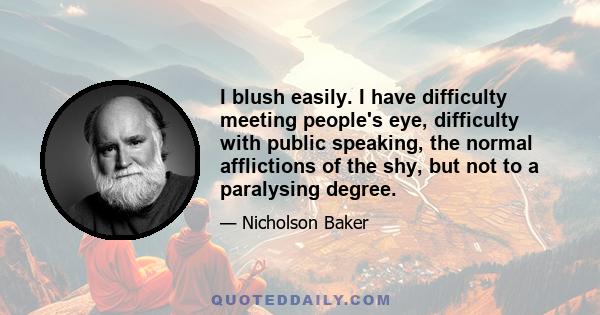 I blush easily. I have difficulty meeting people's eye, difficulty with public speaking, the normal afflictions of the shy, but not to a paralysing degree.