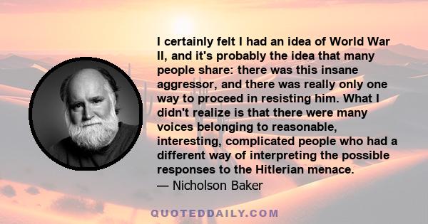 I certainly felt I had an idea of World War II, and it's probably the idea that many people share: there was this insane aggressor, and there was really only one way to proceed in resisting him. What I didn't realize is 