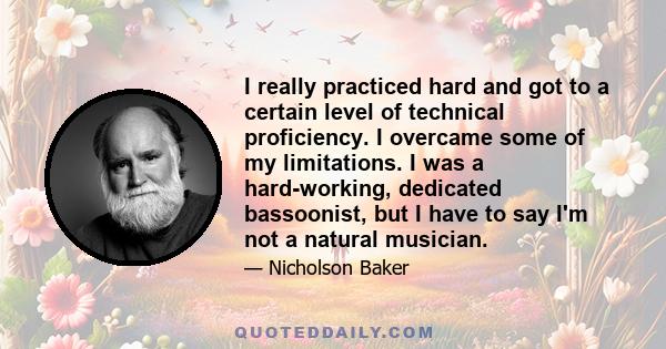 I really practiced hard and got to a certain level of technical proficiency. I overcame some of my limitations. I was a hard-working, dedicated bassoonist, but I have to say I'm not a natural musician.