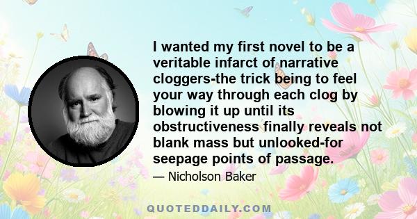 I wanted my first novel to be a veritable infarct of narrative cloggers-the trick being to feel your way through each clog by blowing it up until its obstructiveness finally reveals not blank mass but unlooked-for