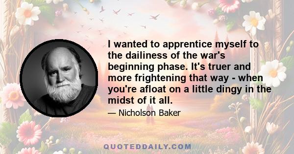 I wanted to apprentice myself to the dailiness of the war's beginning phase. It's truer and more frightening that way - when you're afloat on a little dingy in the midst of it all.