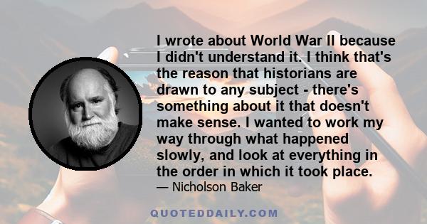 I wrote about World War II because I didn't understand it. I think that's the reason that historians are drawn to any subject - there's something about it that doesn't make sense. I wanted to work my way through what