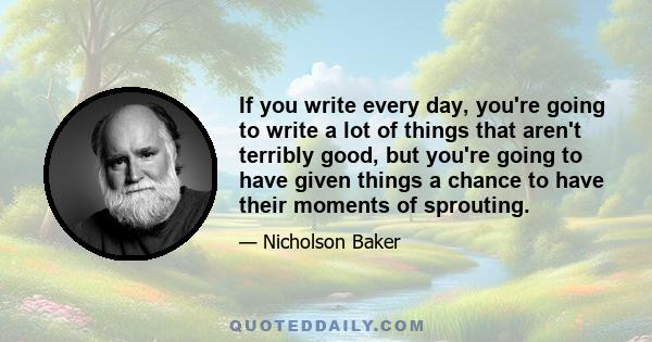 If you write every day, you're going to write a lot of things that aren't terribly good, but you're going to have given things a chance to have their moments of sprouting.