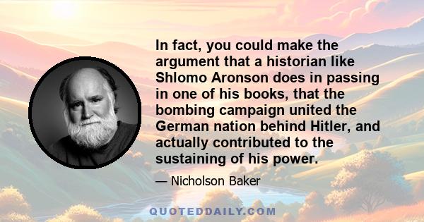 In fact, you could make the argument that a historian like Shlomo Aronson does in passing in one of his books, that the bombing campaign united the German nation behind Hitler, and actually contributed to the sustaining 