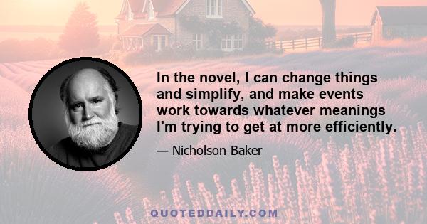 In the novel, I can change things and simplify, and make events work towards whatever meanings I'm trying to get at more efficiently.