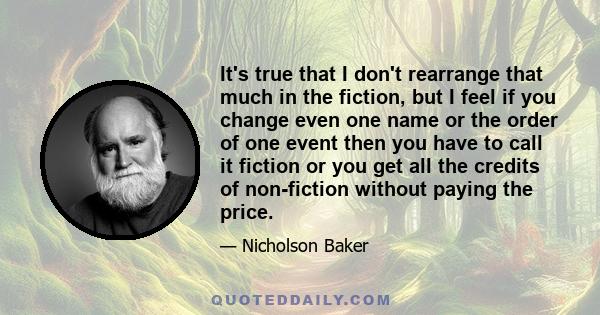 It's true that I don't rearrange that much in the fiction, but I feel if you change even one name or the order of one event then you have to call it fiction or you get all the credits of non-fiction without paying the