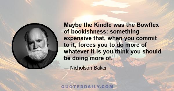 Maybe the Kindle was the Bowflex of bookishness: something expensive that, when you commit to it, forces you to do more of whatever it is you think you should be doing more of.