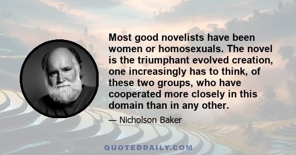 Most good novelists have been women or homosexuals. The novel is the triumphant evolved creation, one increasingly has to think, of these two groups, who have cooperated more closely in this domain than in any other.