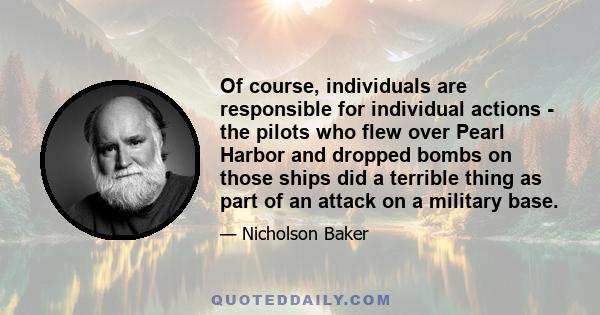 Of course, individuals are responsible for individual actions - the pilots who flew over Pearl Harbor and dropped bombs on those ships did a terrible thing as part of an attack on a military base.