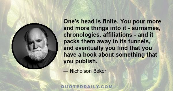 One's head is finite. You pour more and more things into it - surnames, chronologies, affiliations - and it packs them away in its tunnels, and eventually you find that you have a book about something that you publish.