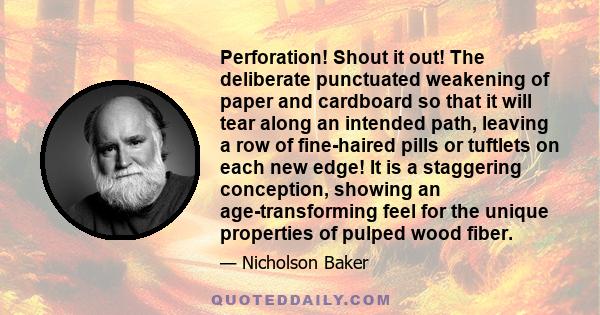 Perforation! Shout it out! The deliberate punctuated weakening of paper and cardboard so that it will tear along an intended path, leaving a row of fine-haired pills or tuftlets on each new edge! It is a staggering