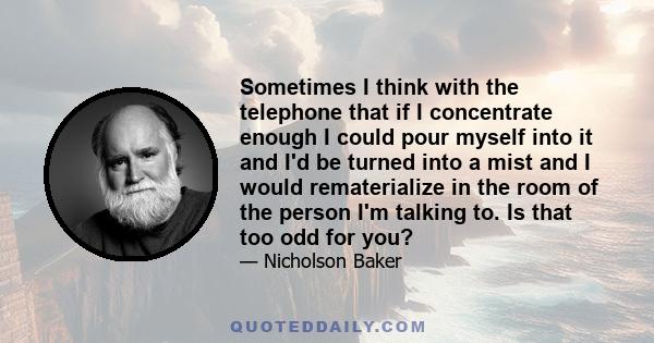 Sometimes I think with the telephone that if I concentrate enough I could pour myself into it and I'd be turned into a mist and I would rematerialize in the room of the person I'm talking to. Is that too odd for you?