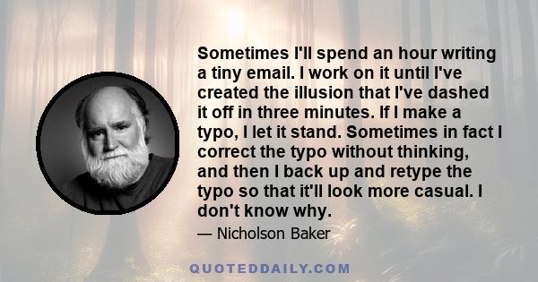 Sometimes I'll spend an hour writing a tiny email. I work on it until I've created the illusion that I've dashed it off in three minutes. If I make a typo, I let it stand. Sometimes in fact I correct the typo without