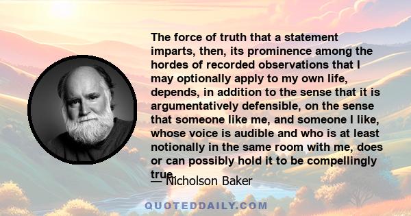 The force of truth that a statement imparts, then, its prominence among the hordes of recorded observations that I may optionally apply to my own life, depends, in addition to the sense that it is argumentatively