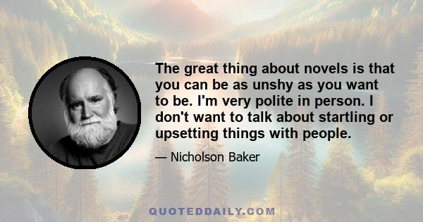 The great thing about novels is that you can be as unshy as you want to be. I'm very polite in person. I don't want to talk about startling or upsetting things with people.