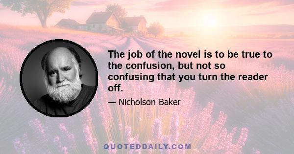 The job of the novel is to be true to the confusion, but not so confusing that you turn the reader off.