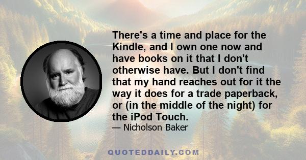 There's a time and place for the Kindle, and I own one now and have books on it that I don't otherwise have. But I don't find that my hand reaches out for it the way it does for a trade paperback, or (in the middle of