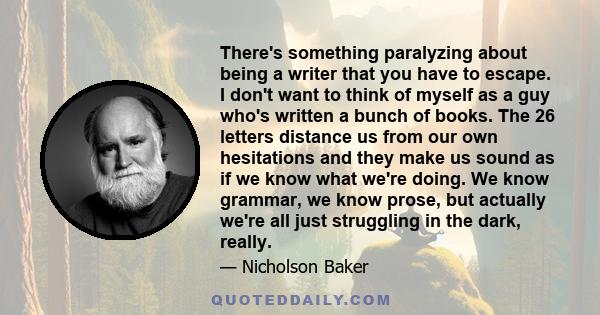 There's something paralyzing about being a writer that you have to escape. I don't want to think of myself as a guy who's written a bunch of books. The 26 letters distance us from our own hesitations and they make us