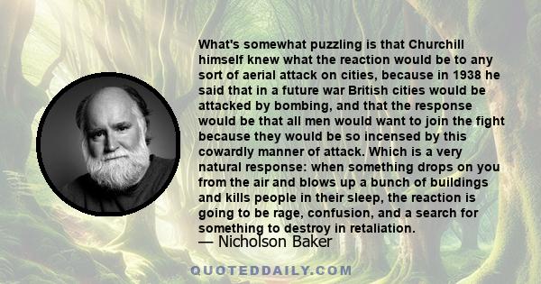 What's somewhat puzzling is that Churchill himself knew what the reaction would be to any sort of aerial attack on cities, because in 1938 he said that in a future war British cities would be attacked by bombing, and