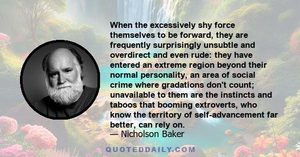 When the excessively shy force themselves to be forward, they are frequently surprisingly unsubtle and overdirect and even rude: they have entered an extreme region beyond their normal personality, an area of social