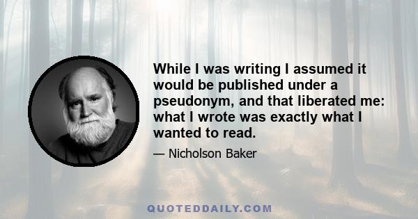 While I was writing I assumed it would be published under a pseudonym, and that liberated me: what I wrote was exactly what I wanted to read.