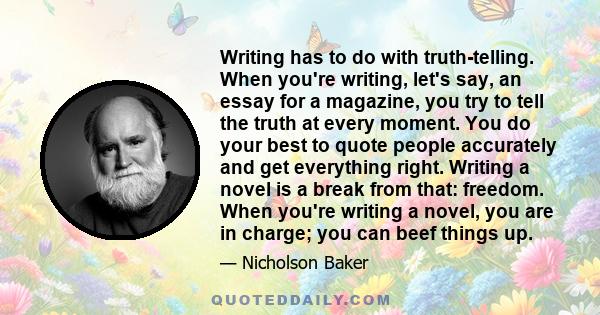 Writing has to do with truth-telling. When you're writing, let's say, an essay for a magazine, you try to tell the truth at every moment. You do your best to quote people accurately and get everything right. Writing a