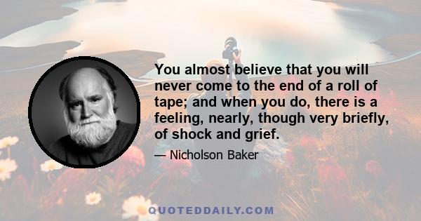 You almost believe that you will never come to the end of a roll of tape; and when you do, there is a feeling, nearly, though very briefly, of shock and grief.