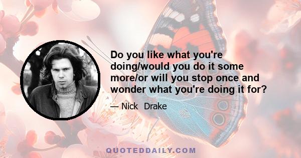 Do you like what you're doing/would you do it some more/or will you stop once and wonder what you're doing it for?